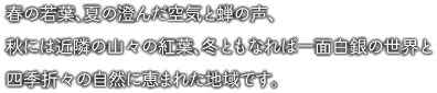 春は若葉、夏の澄んだ空気と蝉の声、秋には近隣の山々の紅葉、冬ともなれば一面白銀の世界と四季折々の自然に恵まれた地域です。